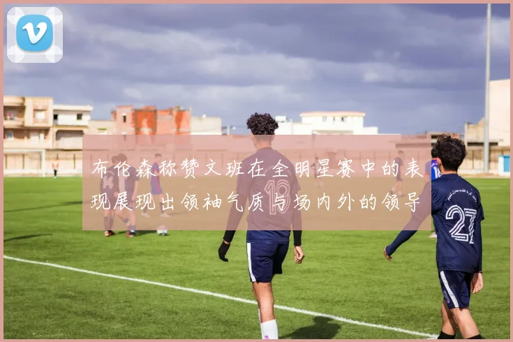 布伦森称赞文班在全明星赛中的表现展现出领袖气质与场内外的领导力