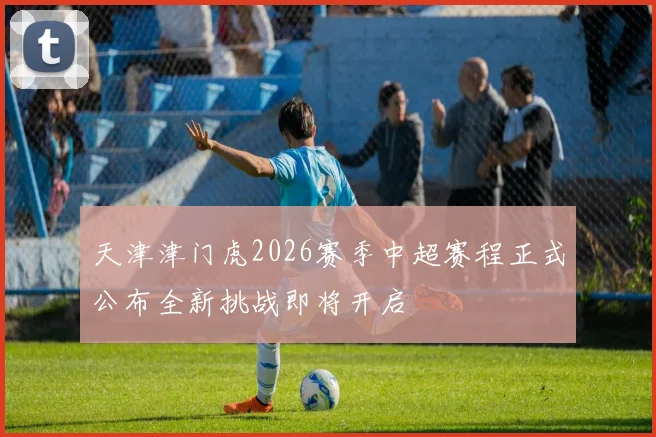 天津津门虎2026赛季中超赛程正式公布全新挑战即将开启
