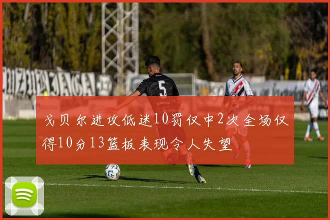戈贝尔进攻低迷10罚仅中2次全场仅得10分13篮板表现令人失望