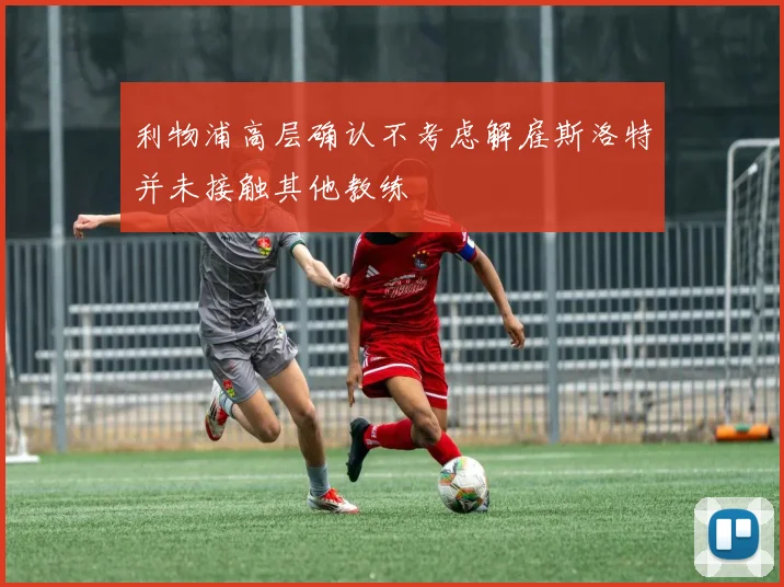 利物浦高层确认不考虑解雇斯洛特并未接触其他教练