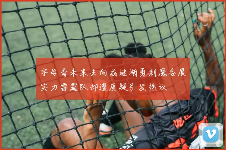 字母哥未来去向成谜湖勇刺魔各展实力雷霆队却遭质疑引发热议