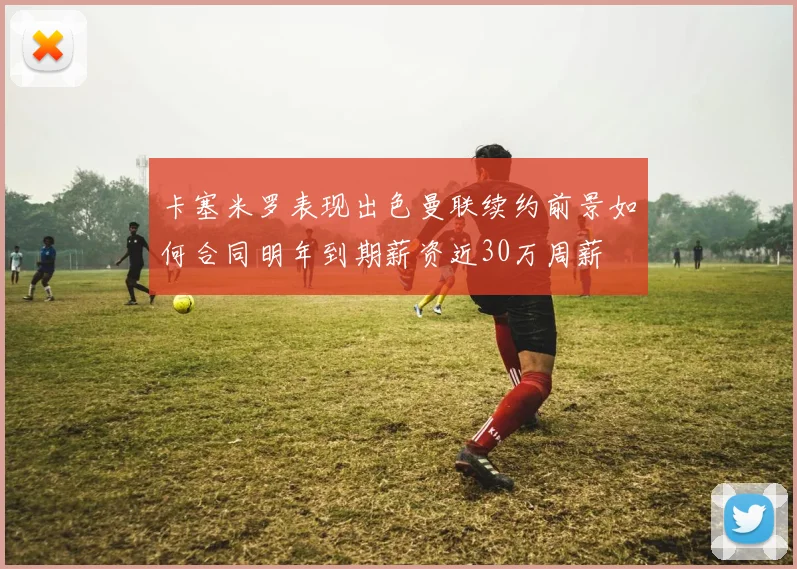 卡塞米罗表现出色曼联续约前景如何合同明年到期薪资近30万周薪