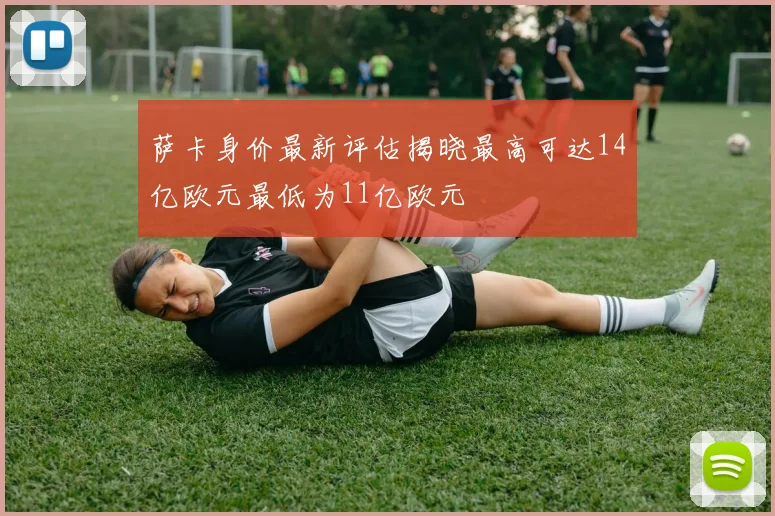 萨卡身价最新评估揭晓最高可达14亿欧元最低为11亿欧元