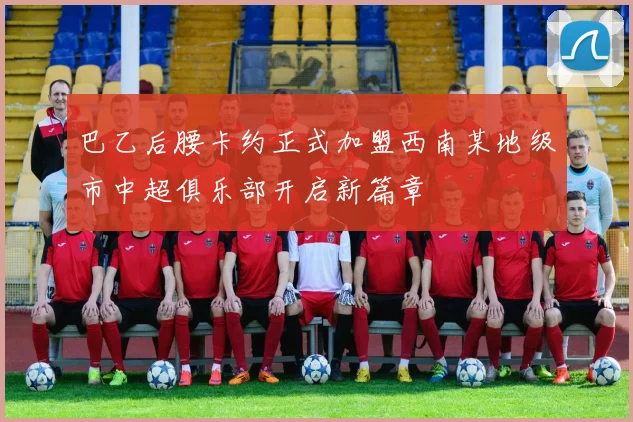 巴乙后腰卡约正式加盟西南某地级市中超俱乐部开启新篇章