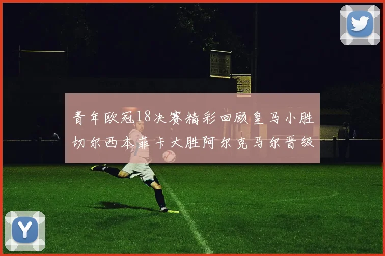 青年欧冠18决赛精彩回顾皇马小胜切尔西本菲卡大胜阿尔克马尔晋级