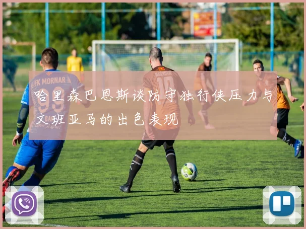 哈里森巴恩斯谈防守独行侠压力与文班亚马的出色表现
