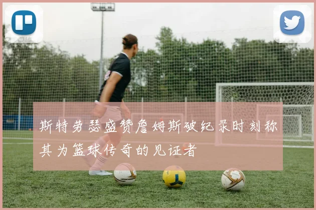 斯特劳瑟盛赞詹姆斯破纪录时刻称其为篮球传奇的见证者