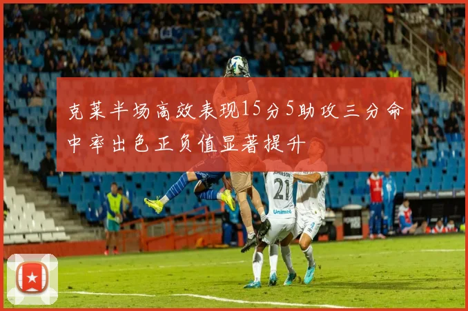 克莱半场高效表现15分5助攻三分命中率出色正负值显著提升