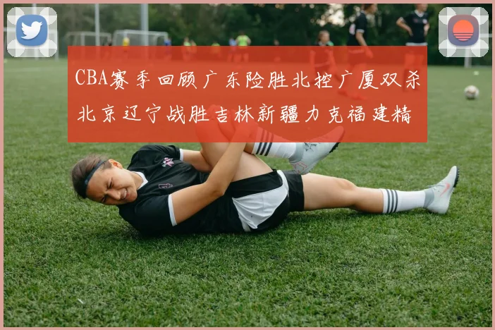 CBA赛季回顾广东险胜北控广厦双杀北京辽宁战胜吉林新疆力克福建精彩纷呈