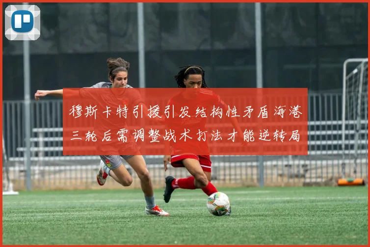 穆斯卡特引援引发结构性矛盾海港三轮后需调整战术打法才能逆转局面